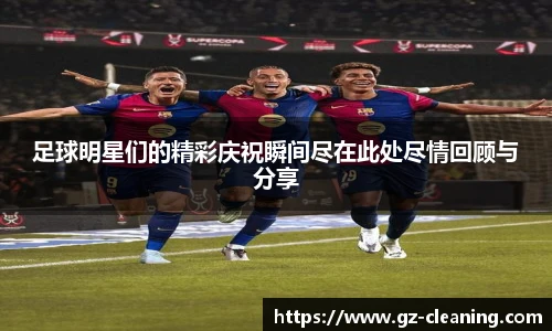 足球明星们的精彩庆祝瞬间尽在此处尽情回顾与分享